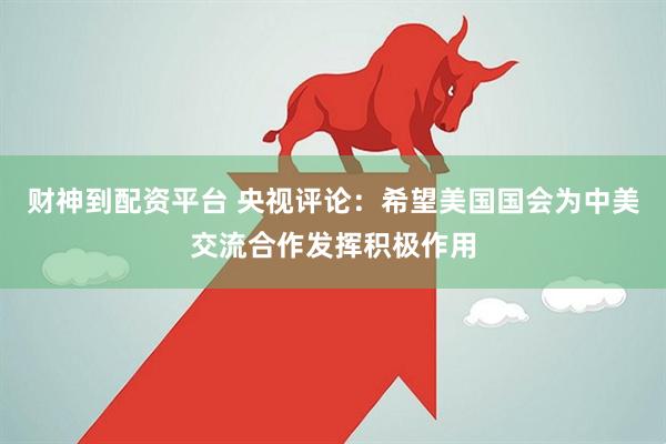 财神到配资平台 央视评论：希望美国国会为中美交流合作发挥积极作用
