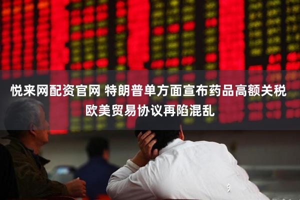 悦来网配资官网 特朗普单方面宣布药品高额关税 欧美贸易协议再陷混乱