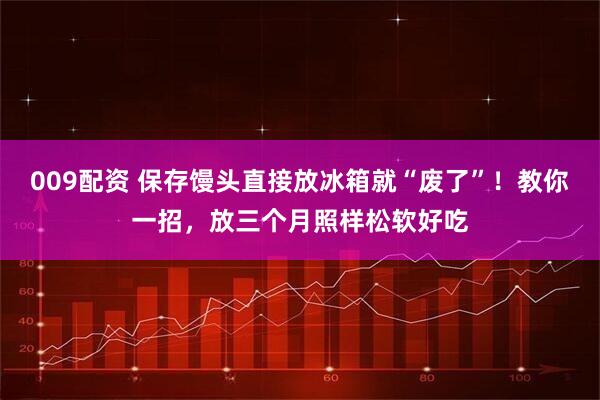 009配资 保存馒头直接放冰箱就“废了”！教你一招，放三个月照样松软好吃