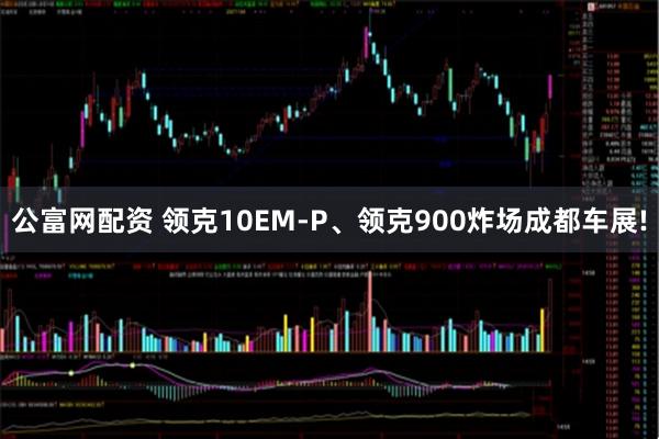 公富网配资 领克10EM-P、领克900炸场成都车展!
