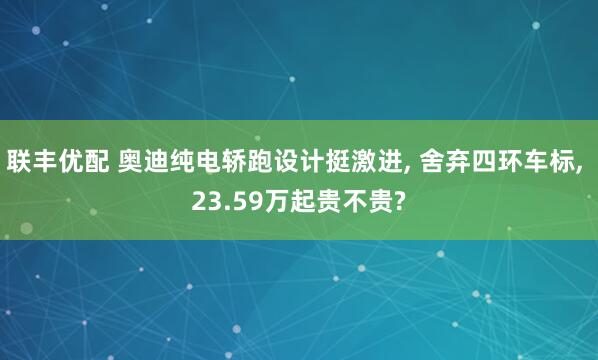 联丰优配 奥迪纯电轿跑设计挺激进, 舍弃四环车标, 23.59万起贵不贵?