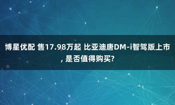 博星优配 售17.98万起 比亚迪唐DM-i智驾版上市, 是否值得购买?
