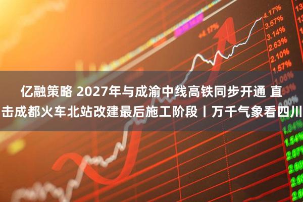 亿融策略 2027年与成渝中线高铁同步开通 直击成都火车北站改建最后施工阶段丨万千气象看四川