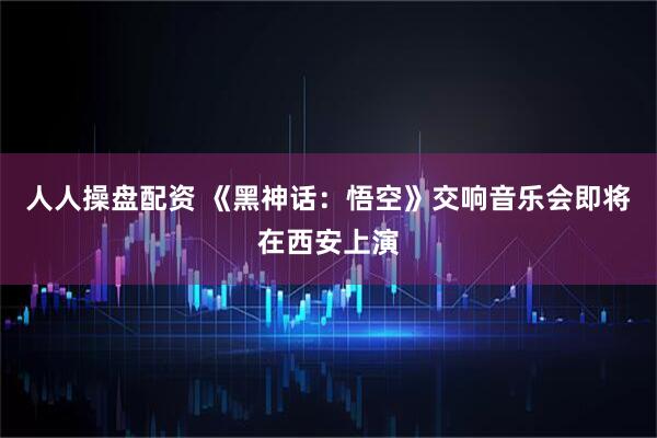 人人操盘配资 《黑神话：悟空》交响音乐会即将在西安上演