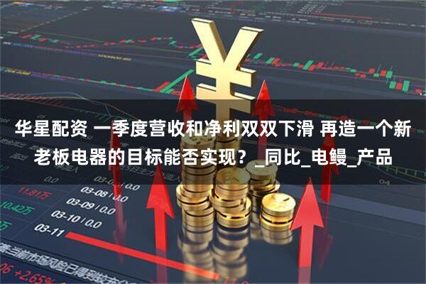 华星配资 一季度营收和净利双双下滑 再造一个新老板电器的目标能否实现？_同比_电鳗_产品