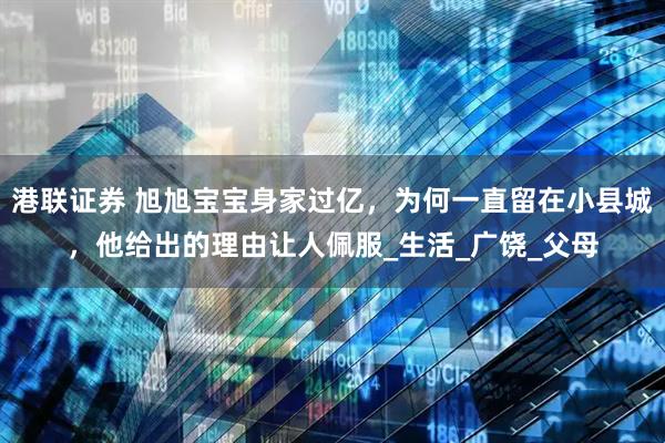 港联证券 旭旭宝宝身家过亿，为何一直留在小县城，他给出的理由让人佩服_生活_广饶_父母