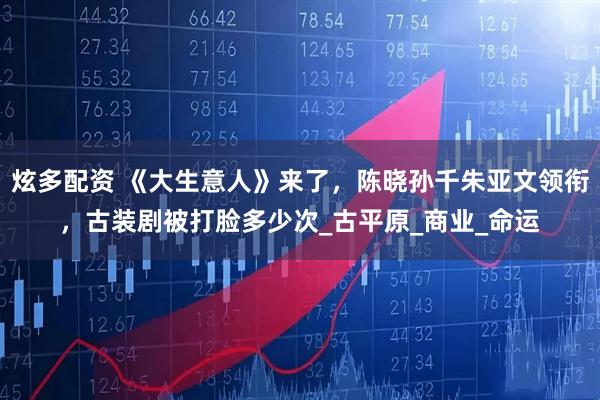 炫多配资 《大生意人》来了，陈晓孙千朱亚文领衔，古装剧被打脸多少次_古平原_商业_命运