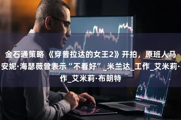 金石通策略 《穿普拉达的女王2》开拍，原班人马回归，安妮·海瑟薇曾表示“不看好”_米兰达_工作_艾米莉·布朗特