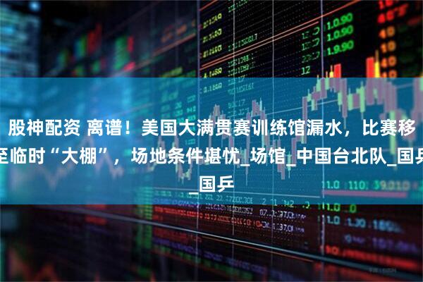 股神配资 离谱！美国大满贯赛训练馆漏水，比赛移至临时“大棚”，场地条件堪忧_场馆_中国台北队_国乒